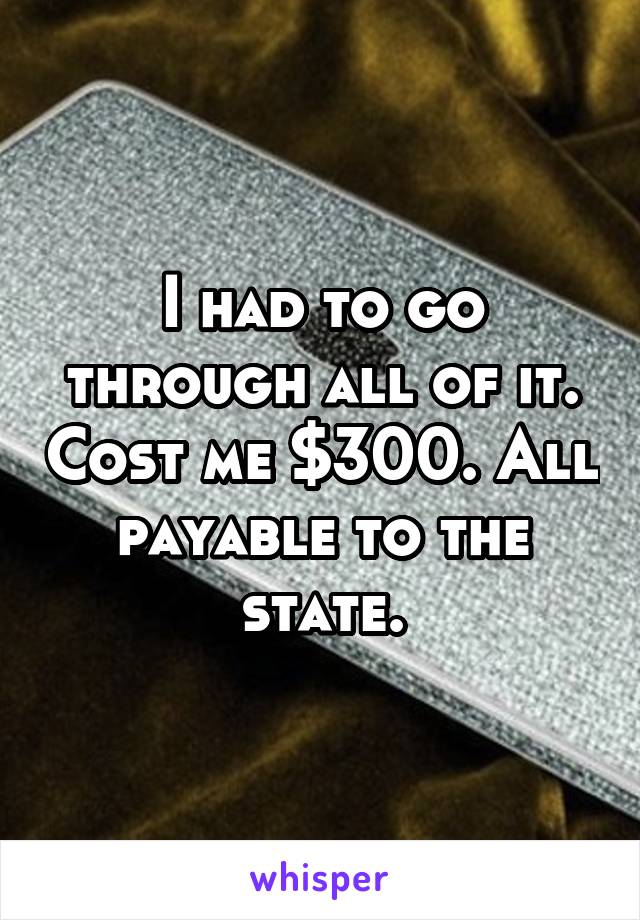 I had to go through all of it. Cost me $300. All payable to the state.