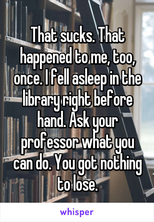 That sucks. That happened to me, too, once. I fell asleep in the library right before hand. Ask your professor what you can do. You got nothing to lose.