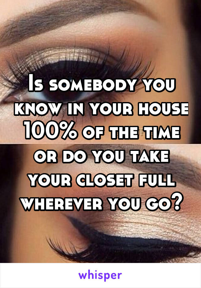 Is somebody you know in your house 100% of the time or do you take your closet full wherever you go?