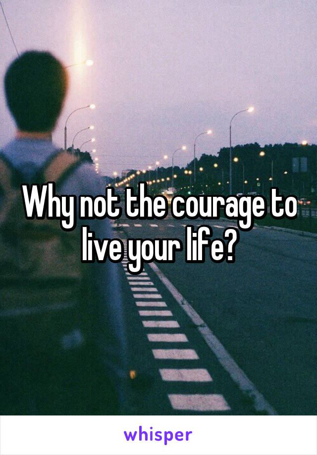Why not the courage to live your life?