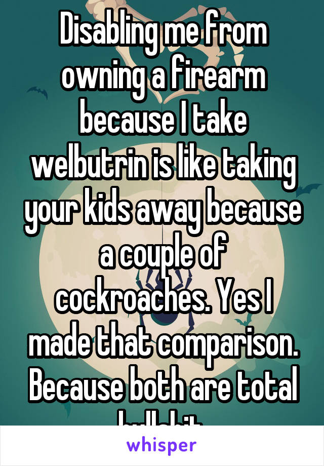 Disabling me from owning a firearm because I take welbutrin is like taking your kids away because a couple of cockroaches. Yes I made that comparison. Because both are total bullshit.