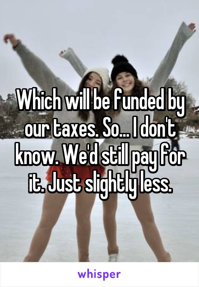 Which will be funded by our taxes. So... I don't know. We'd still pay for it. Just slightly less.