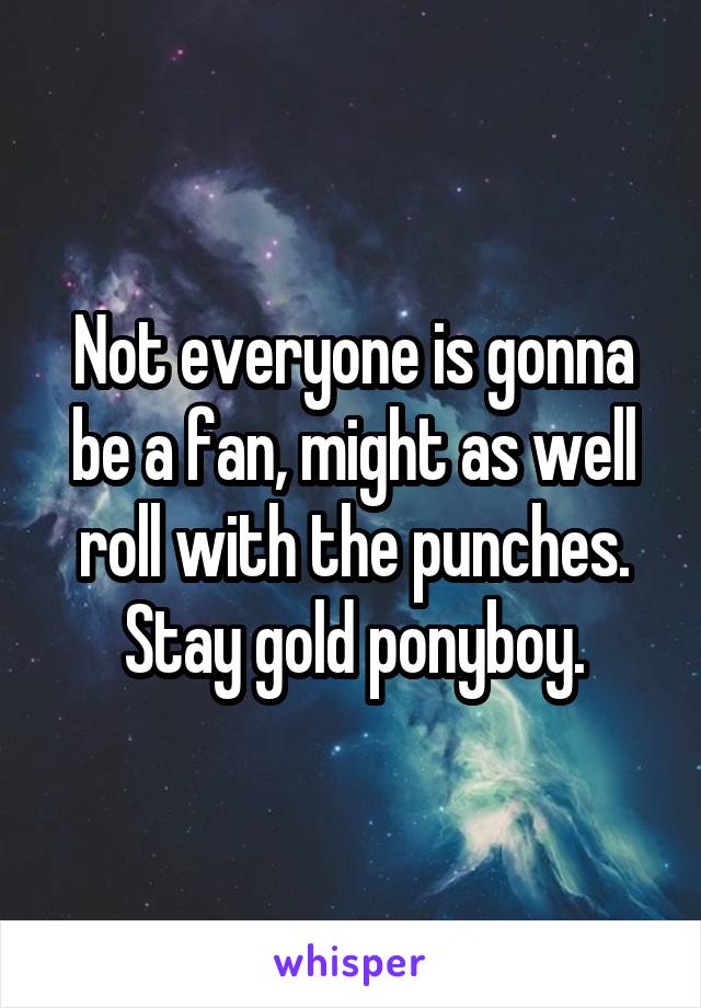 Not everyone is gonna be a fan, might as well roll with the punches. Stay gold ponyboy.