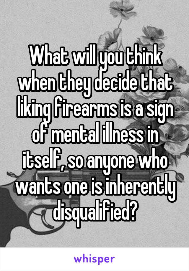 What will you think when they decide that liking firearms is a sign of mental illness in itself, so anyone who wants one is inherently disqualified?