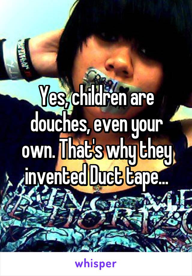 Yes, children are douches, even your own. That's why they invented Duct tape...