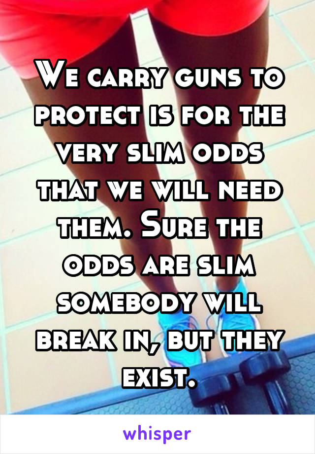 We carry guns to protect is for the very slim odds that we will need them. Sure the odds are slim somebody will break in, but they exist.