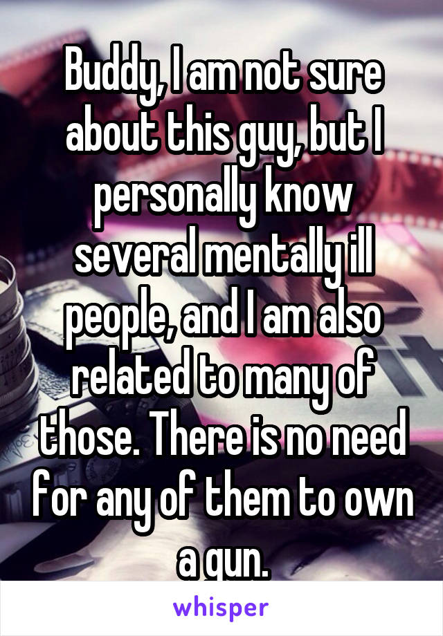 Buddy, I am not sure about this guy, but I personally know several mentally ill people, and I am also related to many of those. There is no need for any of them to own a gun.