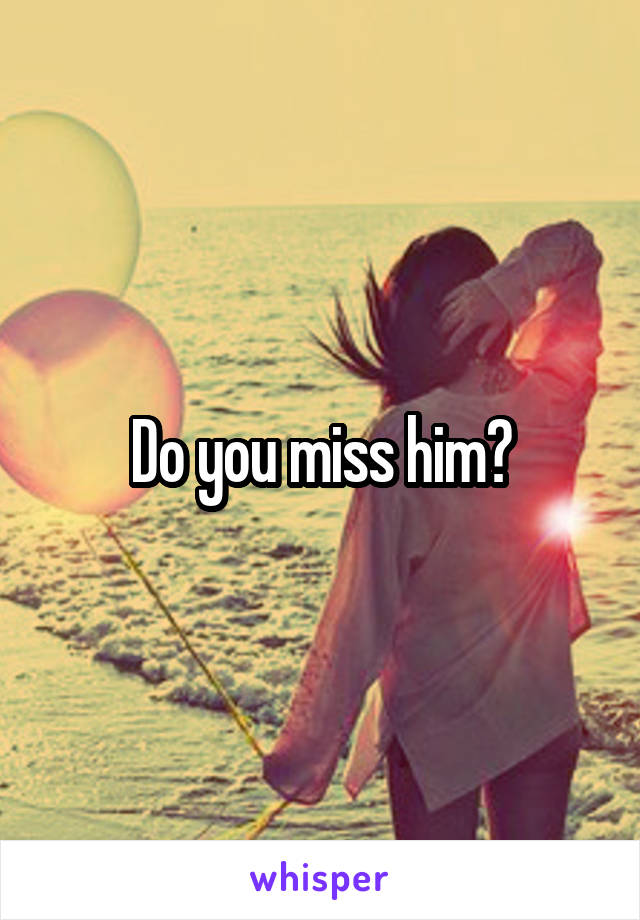 Do you miss him?