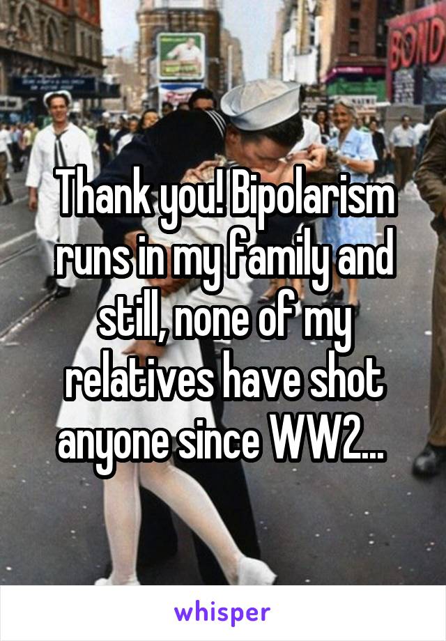 Thank you! Bipolarism runs in my family and still, none of my relatives have shot anyone since WW2... 