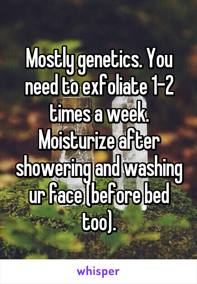 Mostly genetics. You need to exfoliate 1-2 times a week. Moisturize after showering and washing ur face (before bed too).