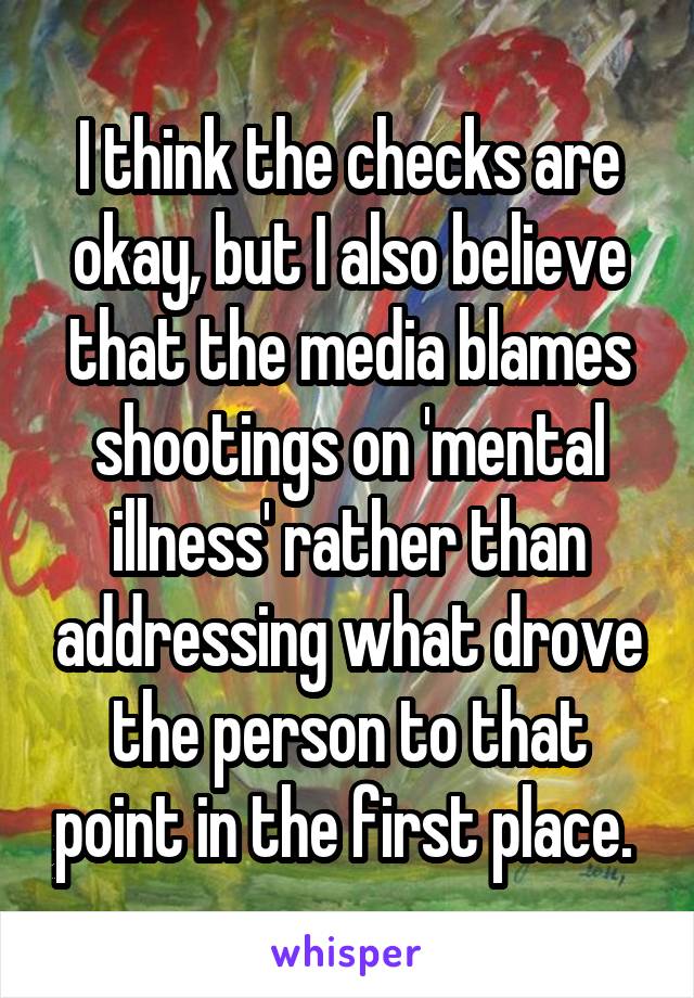 I think the checks are okay, but I also believe that the media blames shootings on 'mental illness' rather than addressing what drove the person to that point in the first place. 