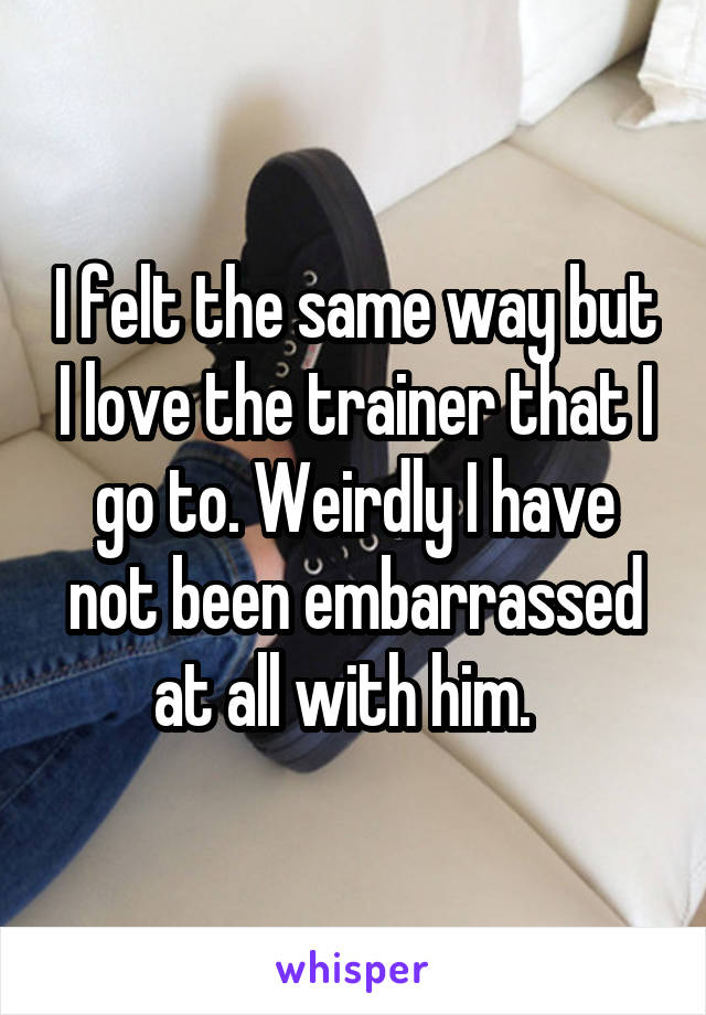 I felt the same way but I love the trainer that I go to. Weirdly I have not been embarrassed at all with him.  