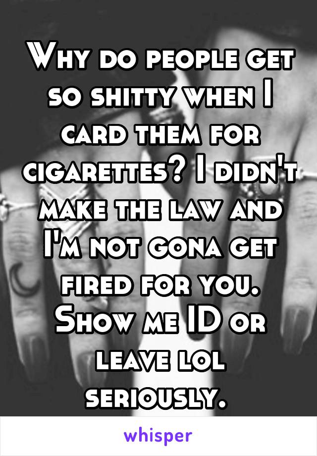 Why do people get so shitty when I card them for cigarettes? I didn't make the law and I'm not gona get fired for you. Show me ID or leave lol seriously. 