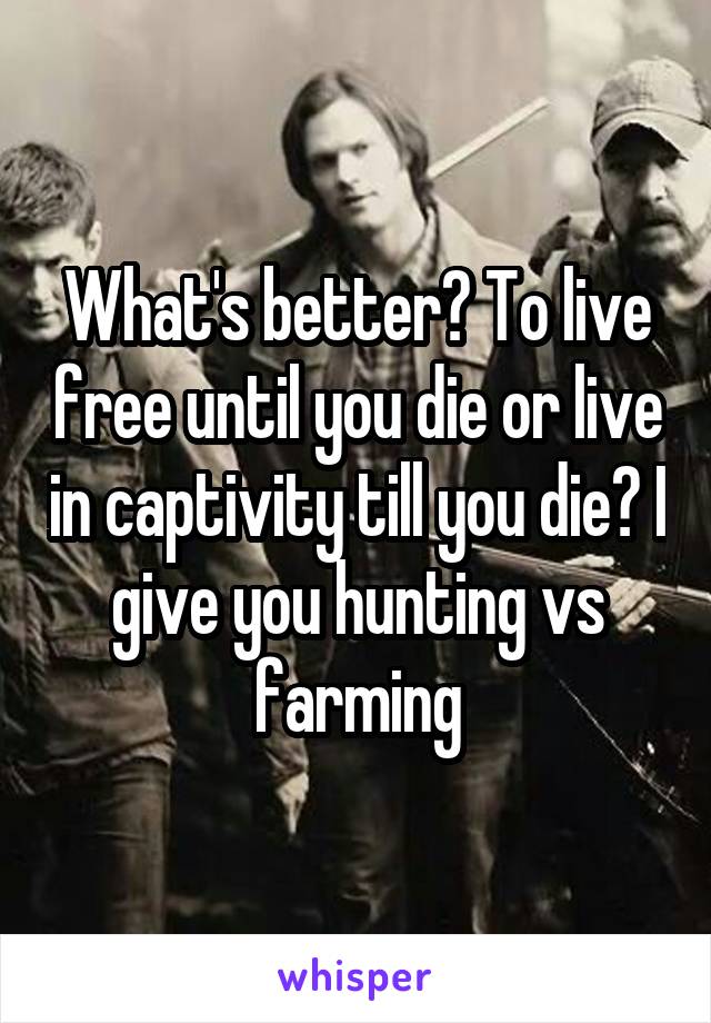 What's better? To live free until you die or live in captivity till you die? I give you hunting vs farming