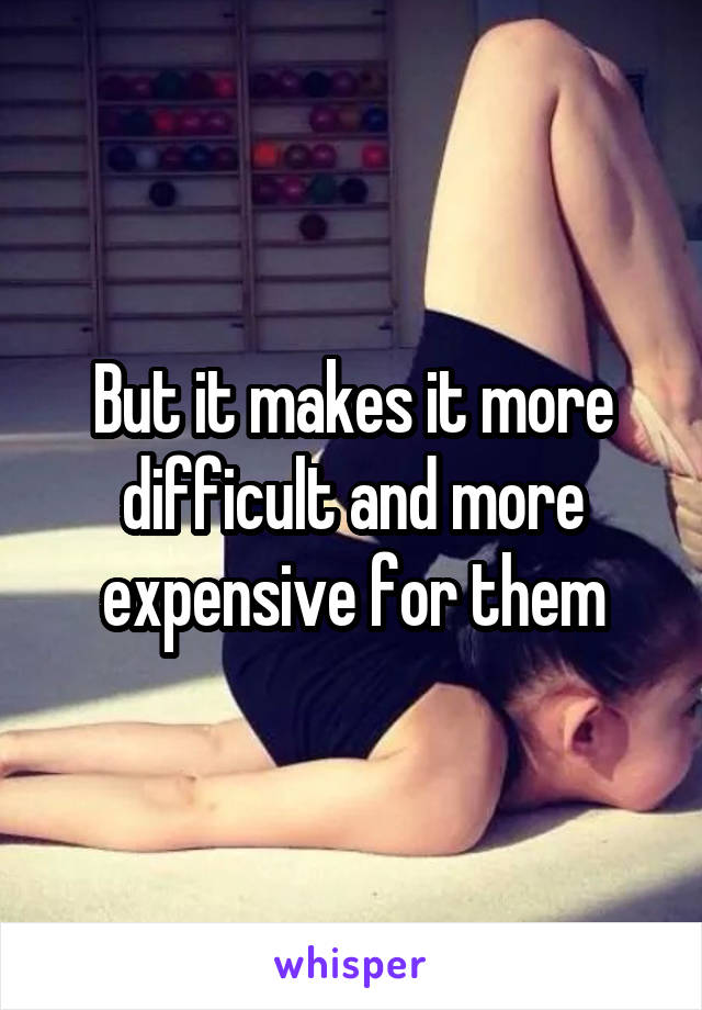 But it makes it more difficult and more expensive for them