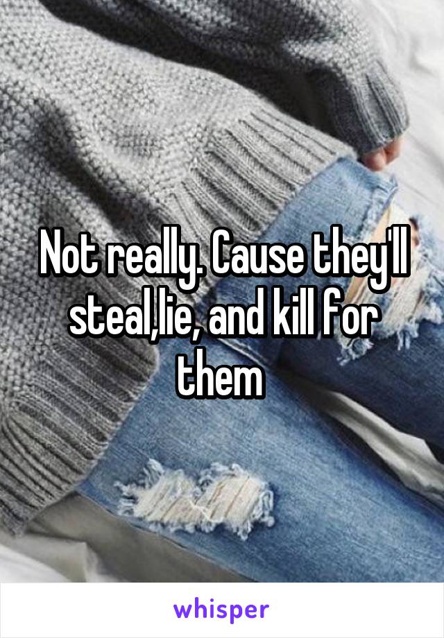 Not really. Cause they'll steal,lie, and kill for them 