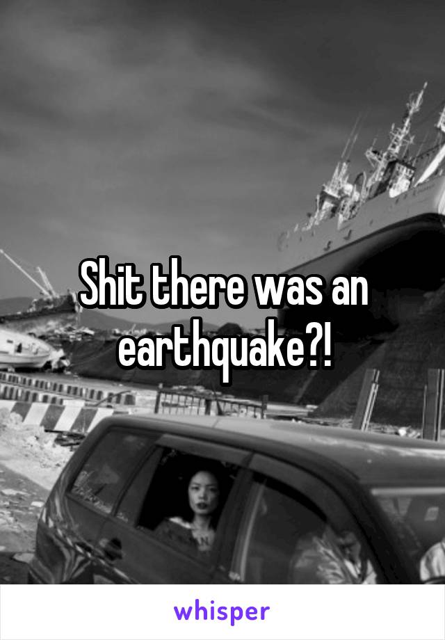 Shit there was an earthquake?!