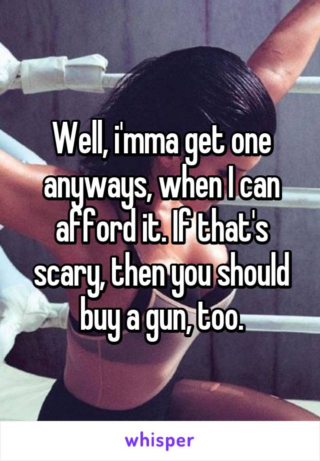 Well, i'mma get one anyways, when I can afford it. If that's scary, then you should buy a gun, too.