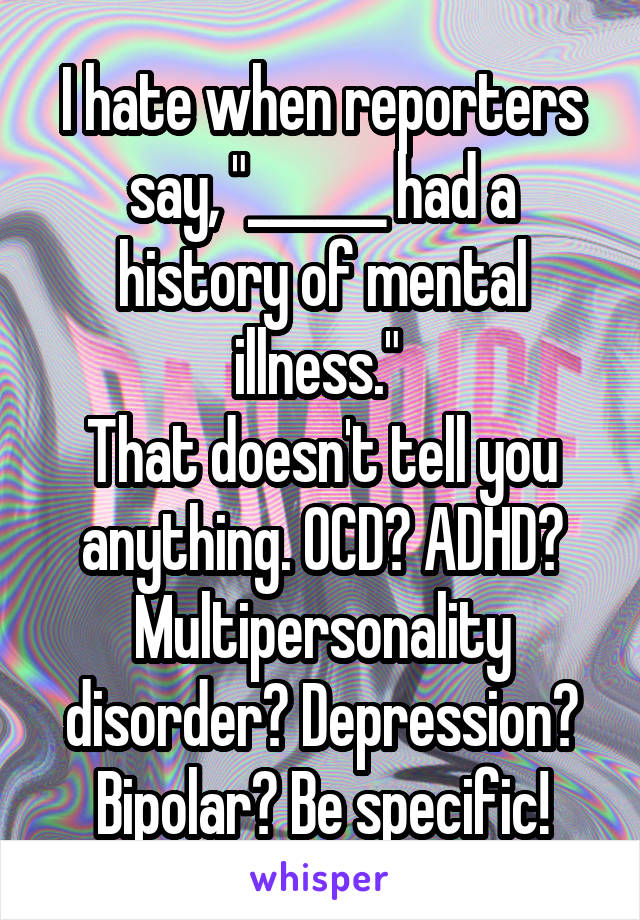 I hate when reporters say, "______ had a history of mental illness." 
That doesn't tell you anything. OCD? ADHD? Multipersonality disorder? Depression? Bipolar? Be specific!