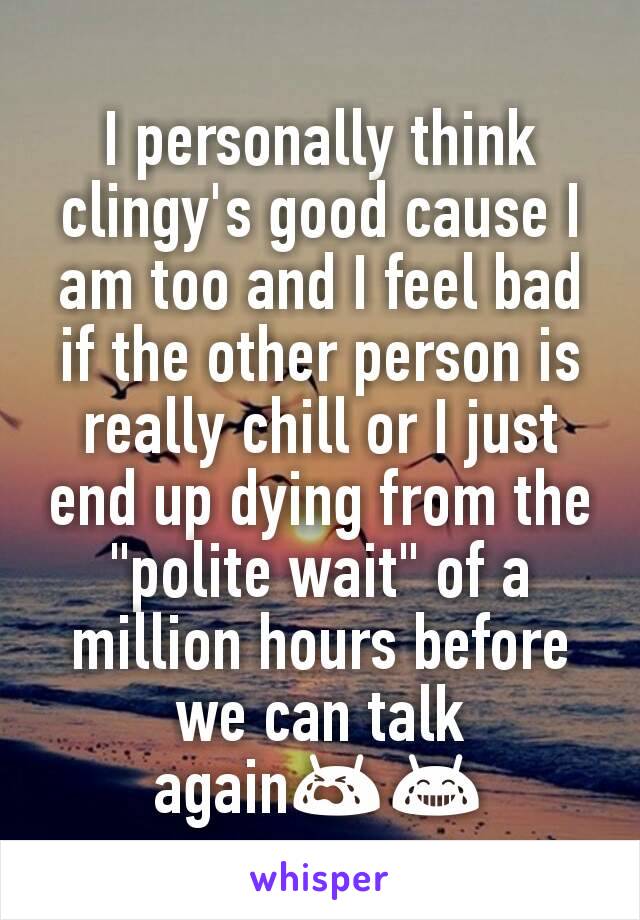 I personally think clingy's good cause I am too and I feel bad if the other person is really chill or I just end up dying from the "polite wait" of a million hours before we can talk again😭😂
