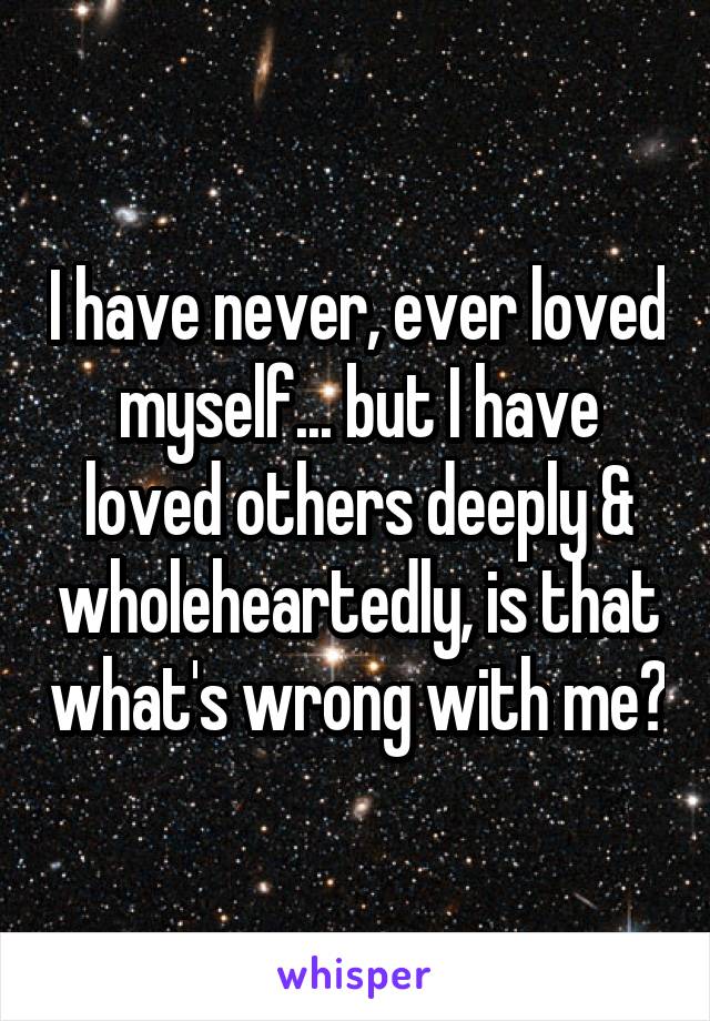 I have never, ever loved myself... but I have loved others deeply & wholeheartedly, is that what's wrong with me?