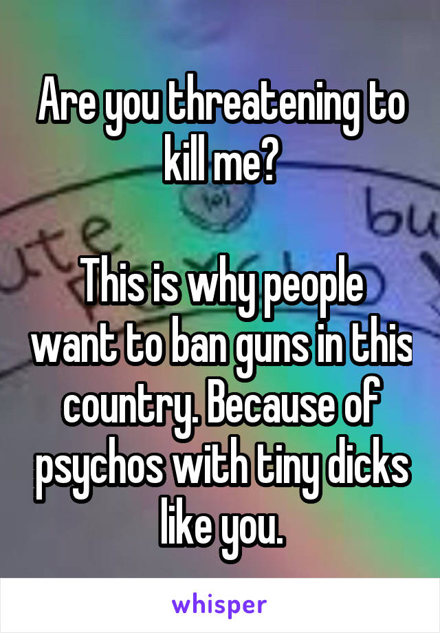 Are you threatening to kill me?

This is why people want to ban guns in this country. Because of psychos with tiny dicks like you.