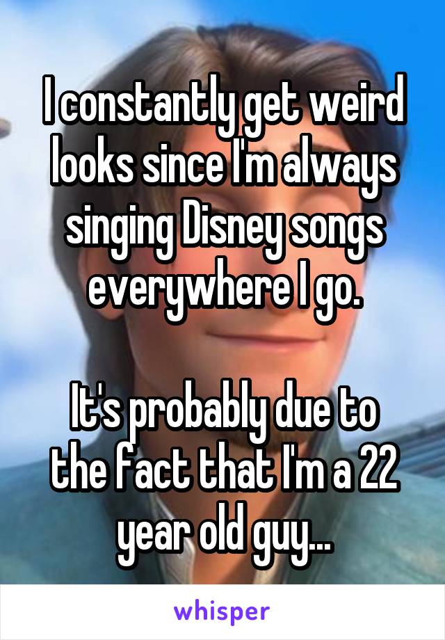 I constantly get weird looks since I'm always singing Disney songs everywhere I go.

It's probably due to the fact that I'm a 22 year old guy...
