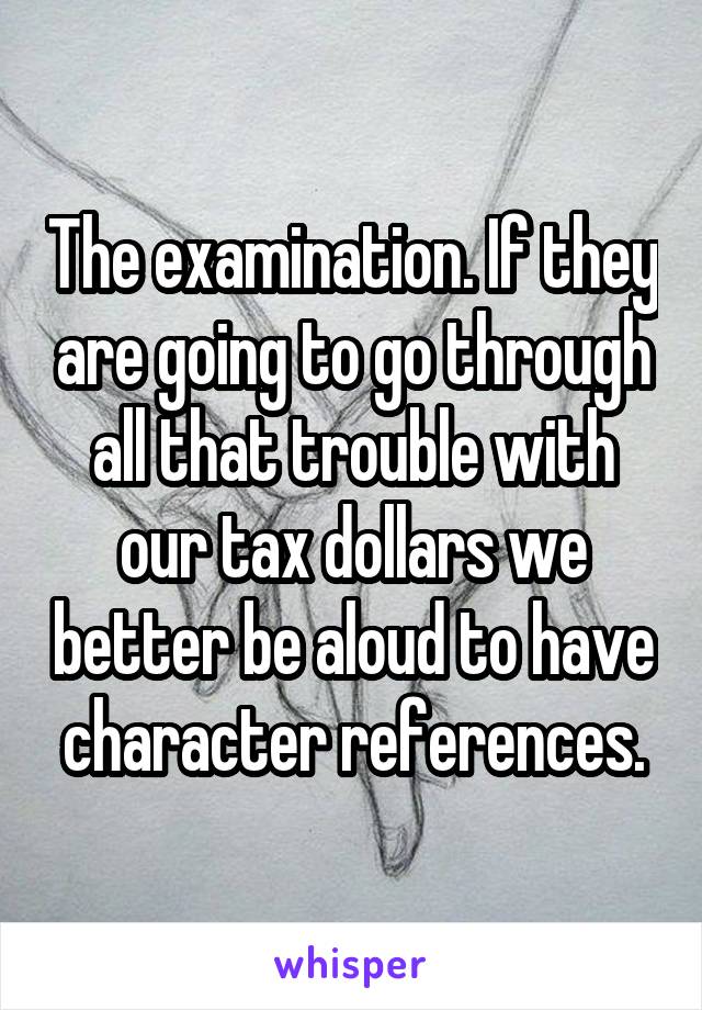 The examination. If they are going to go through all that trouble with our tax dollars we better be aloud to have character references.