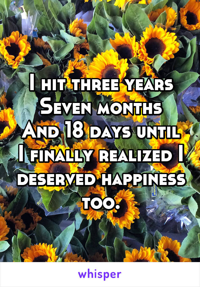 I hit three years
Seven months
And 18 days until I finally realized I deserved happiness too.