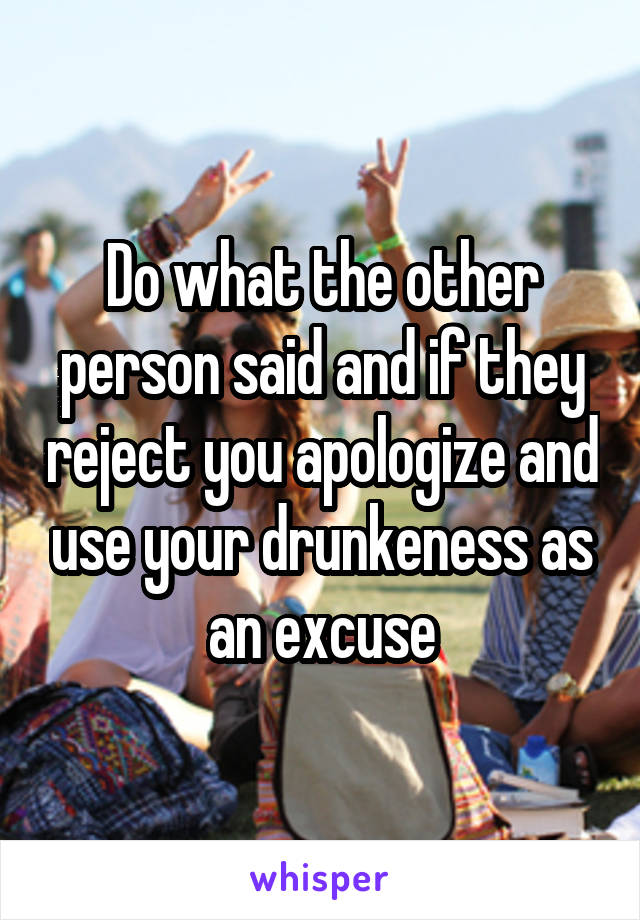 Do what the other person said and if they reject you apologize and use your drunkeness as an excuse