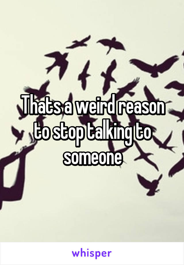 Thats a weird reason to stop talking to someone
