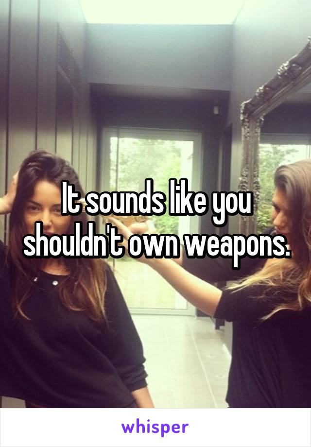 It sounds like you shouldn't own weapons.