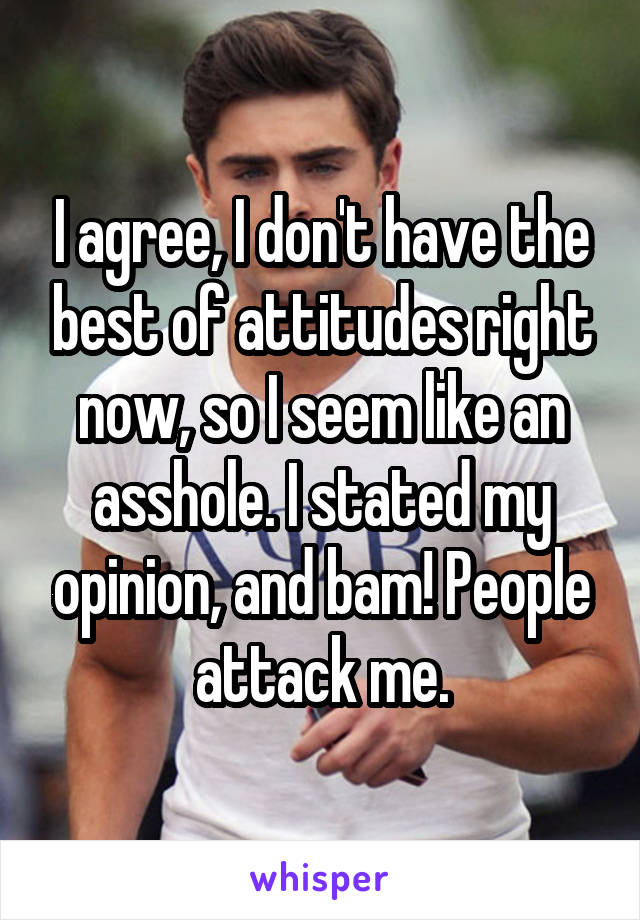 I agree, I don't have the best of attitudes right now, so I seem like an asshole. I stated my opinion, and bam! People attack me.