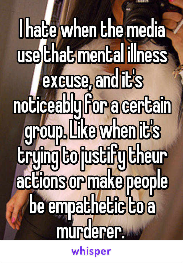 I hate when the media use that mental illness excuse, and it's noticeably for a certain group. Like when it's trying to justify theur actions or make people be empathetic to a murderer. 