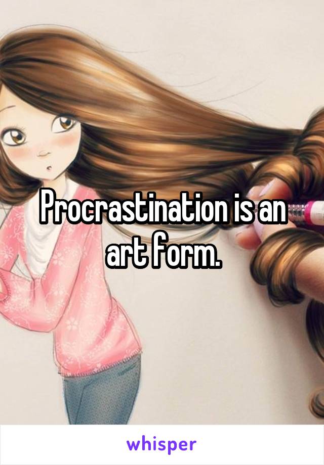 Procrastination is an art form.