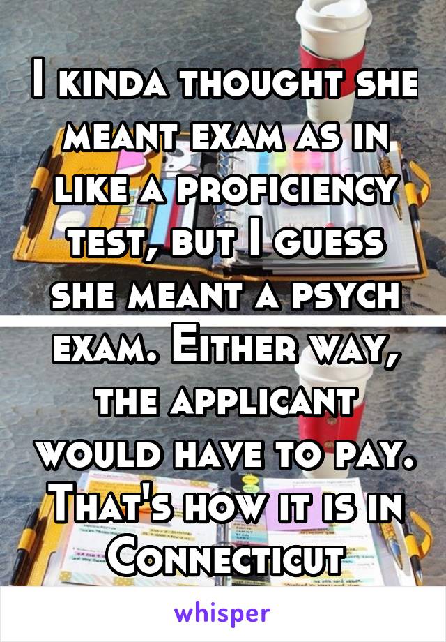 I kinda thought she meant exam as in like a proficiency test, but I guess she meant a psych exam. Either way, the applicant would have to pay. That's how it is in Connecticut