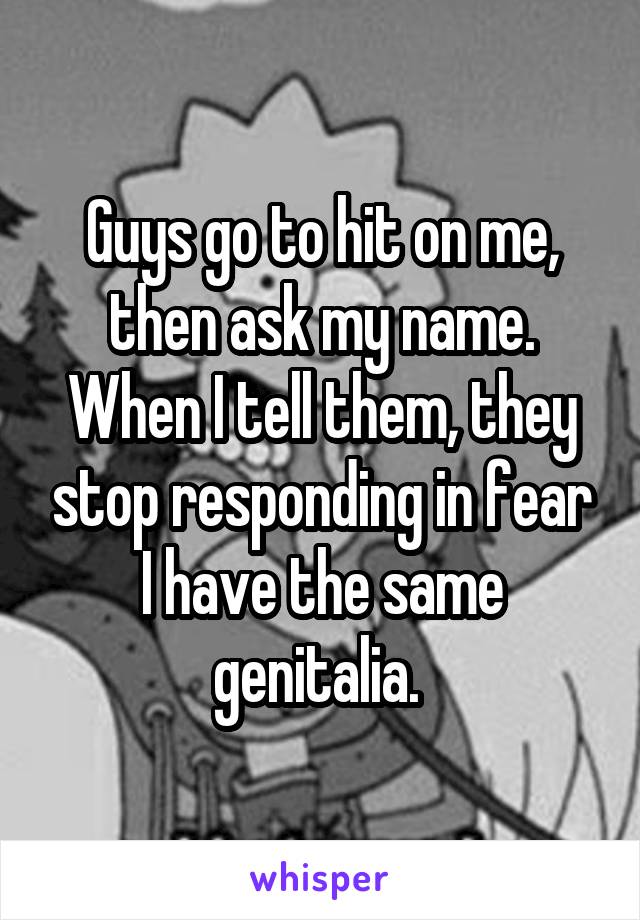 Guys go to hit on me, then ask my name. When I tell them, they stop responding in fear I have the same genitalia. 