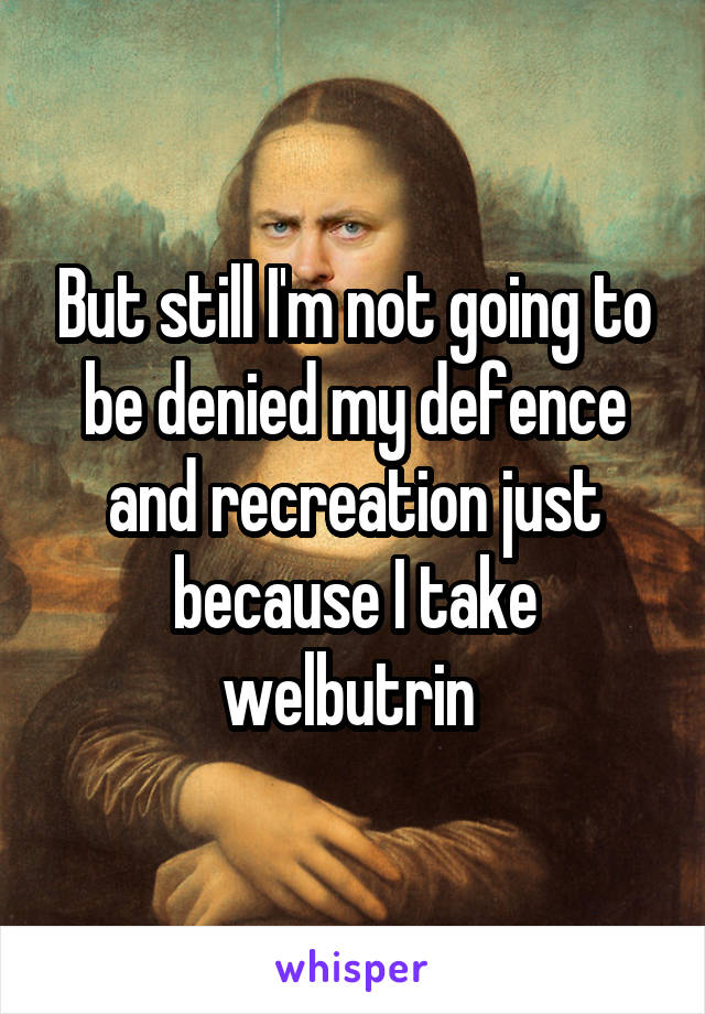 But still I'm not going to be denied my defence and recreation just because I take welbutrin 