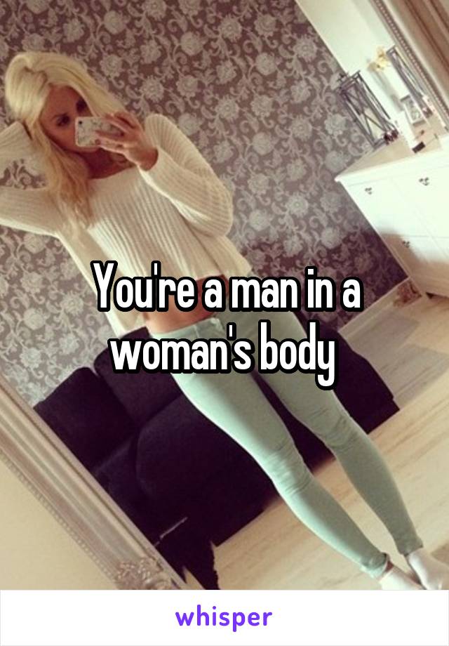 You're a man in a woman's body 