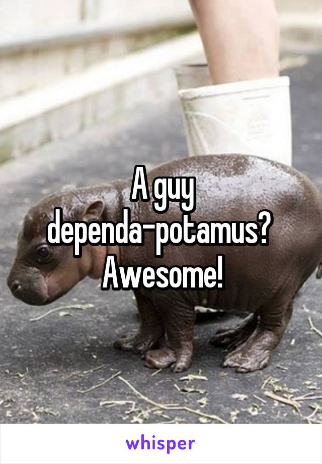 A guy dependa-potamus?  Awesome!