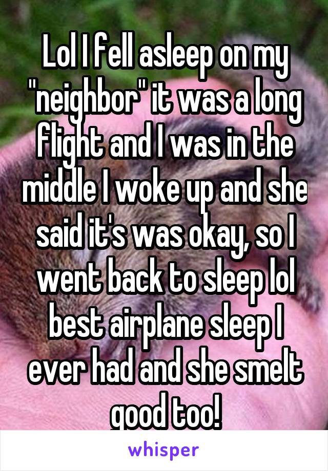 Lol I fell asleep on my "neighbor" it was a long flight and I was in the middle I woke up and she said it's was okay, so I went back to sleep lol best airplane sleep I ever had and she smelt good too!
