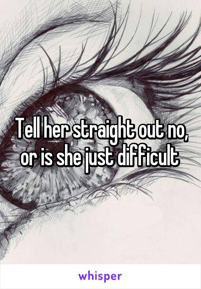 Tell her straight out no, or is she just difficult 