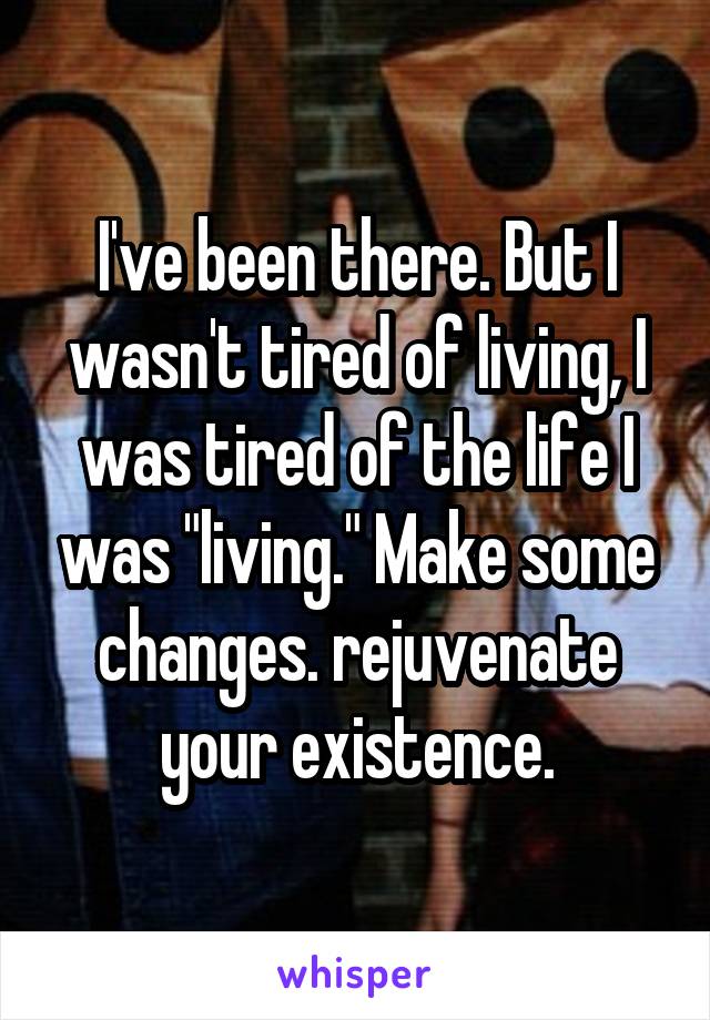 I've been there. But I wasn't tired of living, I was tired of the life I was "living." Make some changes. rejuvenate your existence.