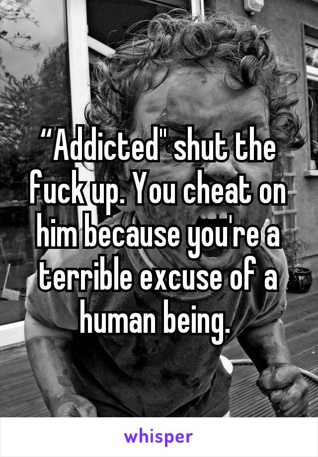“Addicted" shut the fuck up. You cheat on him because you're a terrible excuse of a human being. 