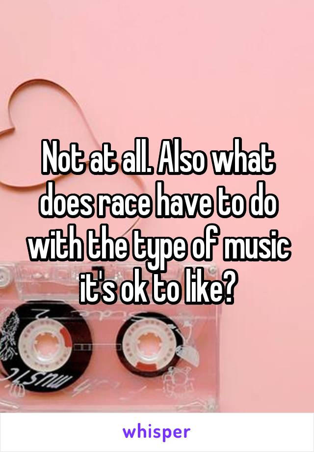 Not at all. Also what does race have to do with the type of music it's ok to like?