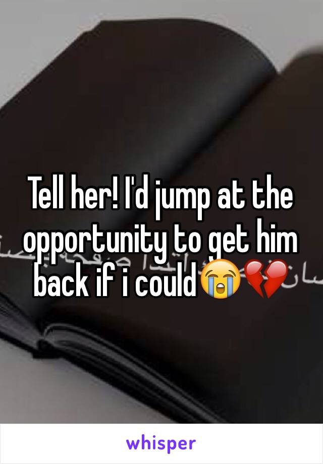 Tell her! I'd jump at the opportunity to get him back if i could😭💔