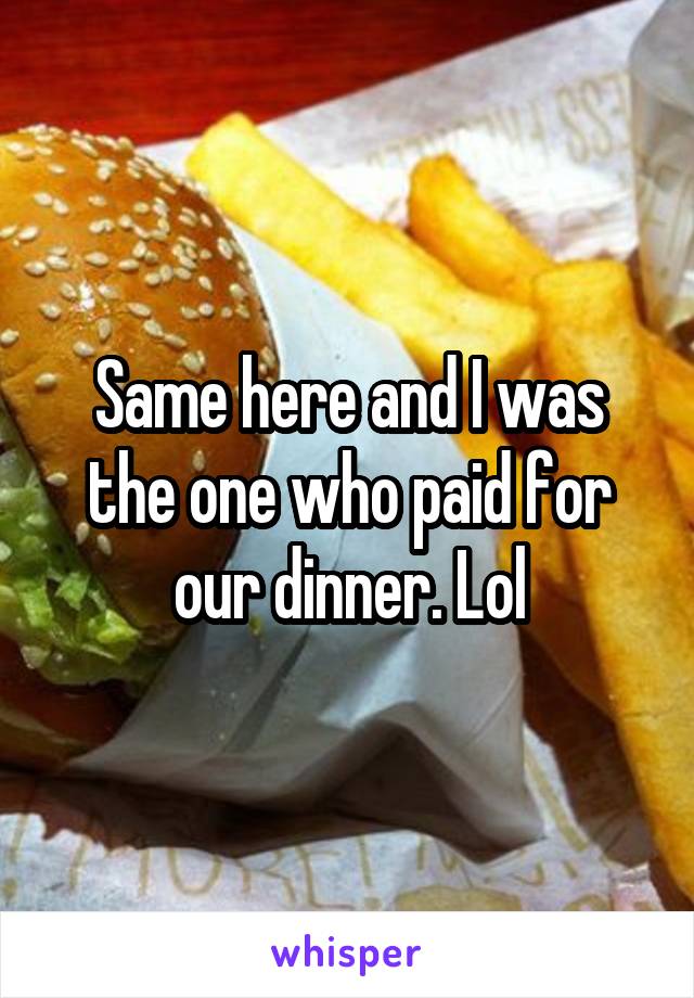 Same here and I was the one who paid for our dinner. Lol