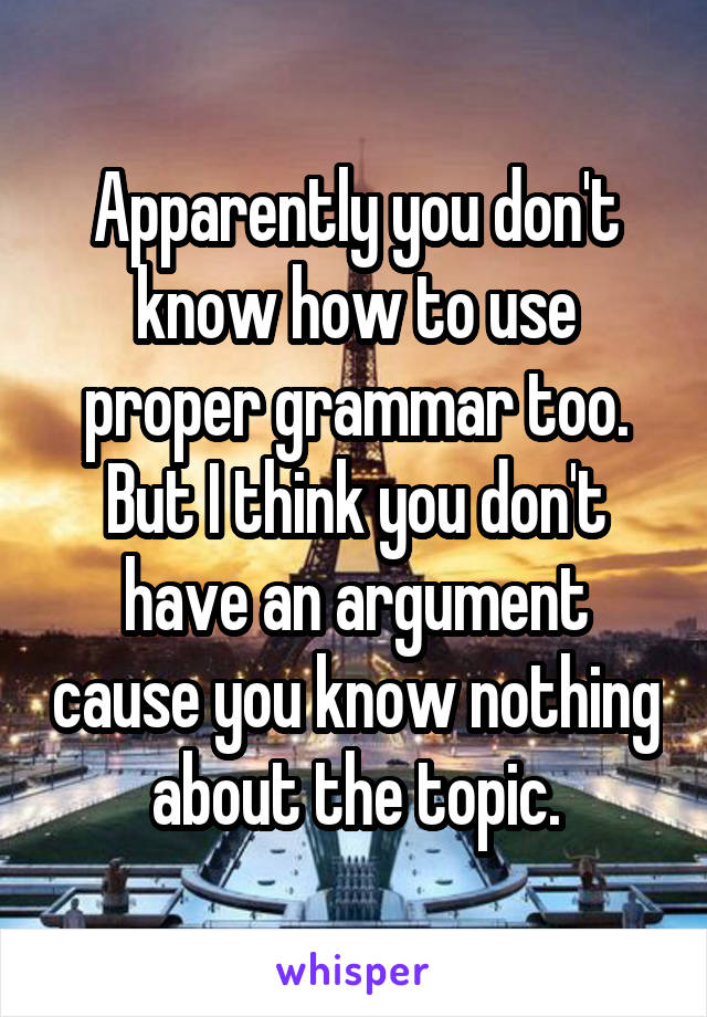 Apparently you don't know how to use proper grammar too. But I think you don't have an argument cause you know nothing about the topic.