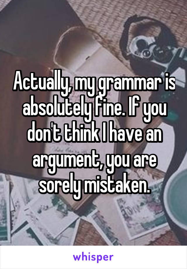 Actually, my grammar is absolutely fine. If you don't think I have an argument, you are sorely mistaken.