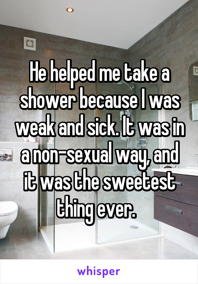 He helped me take a shower because I was weak and sick. It was in a non-sexual way, and it was the sweetest thing ever.  